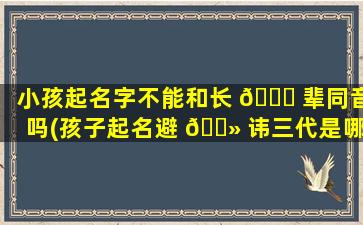 小孩起名字不能和长 🐎 辈同音吗(孩子起名避 🌻 讳三代是哪三代)